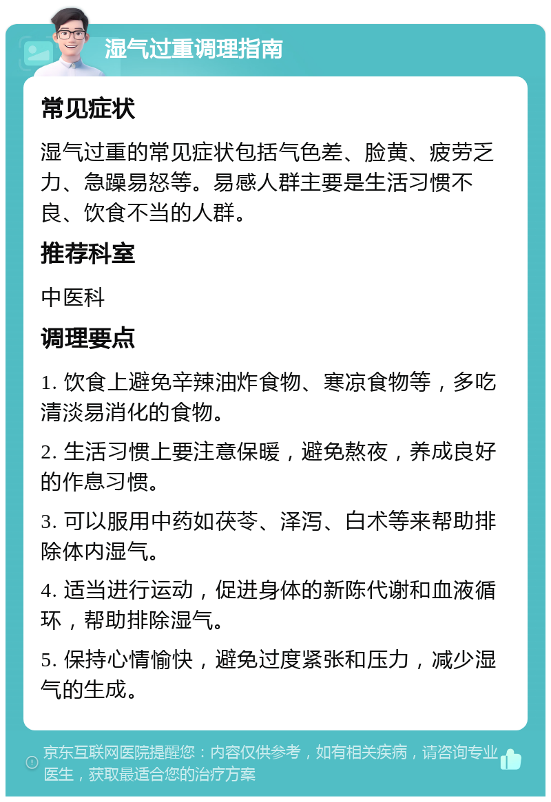 湿气过重调理指南 常见症状 湿气过重的常见症状包括气色差、脸黄、疲劳乏力、急躁易怒等。易感人群主要是生活习惯不良、饮食不当的人群。 推荐科室 中医科 调理要点 1. 饮食上避免辛辣油炸食物、寒凉食物等，多吃清淡易消化的食物。 2. 生活习惯上要注意保暖，避免熬夜，养成良好的作息习惯。 3. 可以服用中药如茯苓、泽泻、白术等来帮助排除体内湿气。 4. 适当进行运动，促进身体的新陈代谢和血液循环，帮助排除湿气。 5. 保持心情愉快，避免过度紧张和压力，减少湿气的生成。