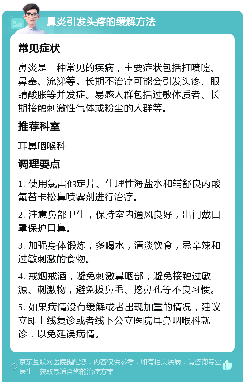 鼻炎引发头疼的缓解方法 常见症状 鼻炎是一种常见的疾病，主要症状包括打喷嚏、鼻塞、流涕等。长期不治疗可能会引发头疼、眼睛酸胀等并发症。易感人群包括过敏体质者、长期接触刺激性气体或粉尘的人群等。 推荐科室 耳鼻咽喉科 调理要点 1. 使用氯雷他定片、生理性海盐水和辅舒良丙酸氟替卡松鼻喷雾剂进行治疗。 2. 注意鼻部卫生，保持室内通风良好，出门戴口罩保护口鼻。 3. 加强身体锻炼，多喝水，清淡饮食，忌辛辣和过敏刺激的食物。 4. 戒烟戒酒，避免刺激鼻咽部，避免接触过敏源、刺激物，避免拔鼻毛、挖鼻孔等不良习惯。 5. 如果病情没有缓解或者出现加重的情况，建议立即上线复诊或者线下公立医院耳鼻咽喉科就诊，以免延误病情。