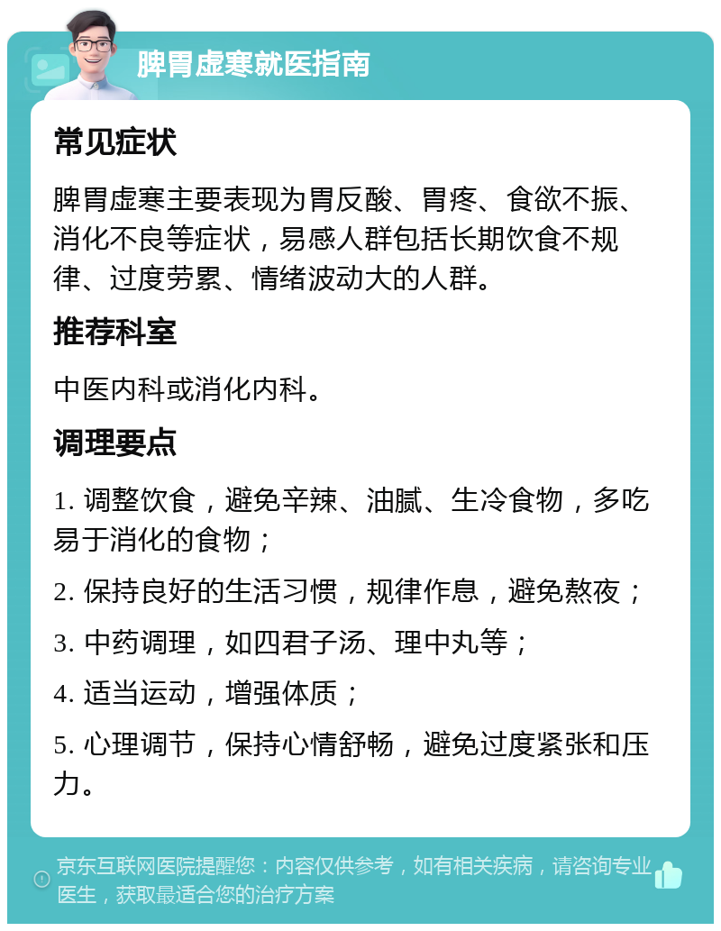 脾胃虚寒就医指南 常见症状 脾胃虚寒主要表现为胃反酸、胃疼、食欲不振、消化不良等症状，易感人群包括长期饮食不规律、过度劳累、情绪波动大的人群。 推荐科室 中医内科或消化内科。 调理要点 1. 调整饮食，避免辛辣、油腻、生冷食物，多吃易于消化的食物； 2. 保持良好的生活习惯，规律作息，避免熬夜； 3. 中药调理，如四君子汤、理中丸等； 4. 适当运动，增强体质； 5. 心理调节，保持心情舒畅，避免过度紧张和压力。