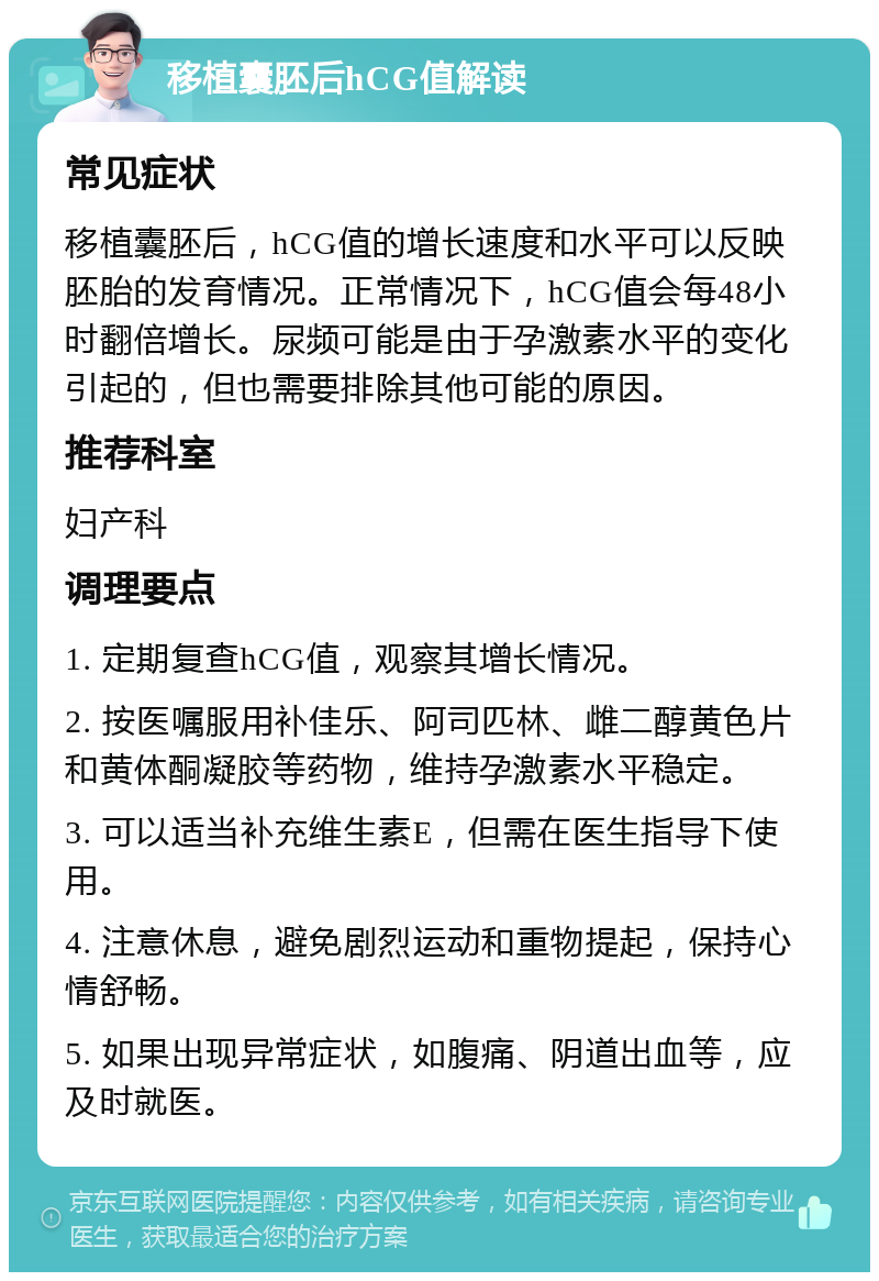 移植囊胚后hCG值解读 常见症状 移植囊胚后，hCG值的增长速度和水平可以反映胚胎的发育情况。正常情况下，hCG值会每48小时翻倍增长。尿频可能是由于孕激素水平的变化引起的，但也需要排除其他可能的原因。 推荐科室 妇产科 调理要点 1. 定期复查hCG值，观察其增长情况。 2. 按医嘱服用补佳乐、阿司匹林、雌二醇黄色片和黄体酮凝胶等药物，维持孕激素水平稳定。 3. 可以适当补充维生素E，但需在医生指导下使用。 4. 注意休息，避免剧烈运动和重物提起，保持心情舒畅。 5. 如果出现异常症状，如腹痛、阴道出血等，应及时就医。