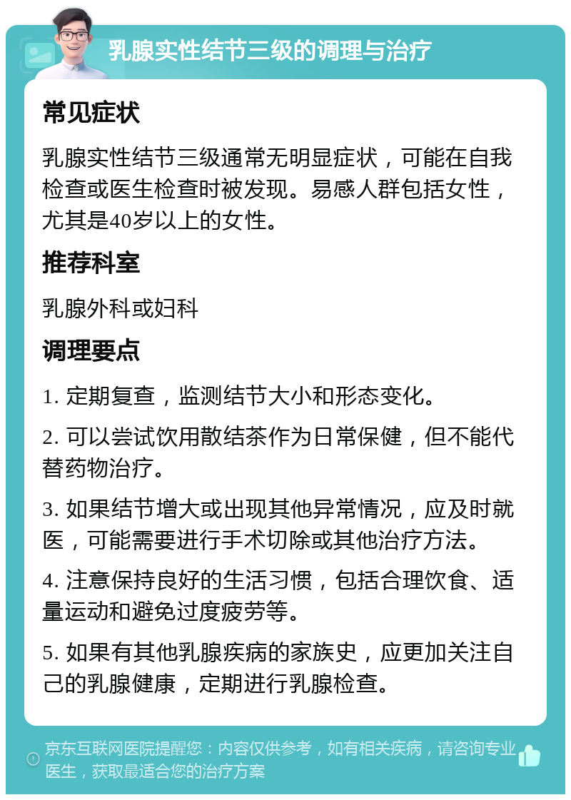 乳腺实性结节三级的调理与治疗 常见症状 乳腺实性结节三级通常无明显症状，可能在自我检查或医生检查时被发现。易感人群包括女性，尤其是40岁以上的女性。 推荐科室 乳腺外科或妇科 调理要点 1. 定期复查，监测结节大小和形态变化。 2. 可以尝试饮用散结茶作为日常保健，但不能代替药物治疗。 3. 如果结节增大或出现其他异常情况，应及时就医，可能需要进行手术切除或其他治疗方法。 4. 注意保持良好的生活习惯，包括合理饮食、适量运动和避免过度疲劳等。 5. 如果有其他乳腺疾病的家族史，应更加关注自己的乳腺健康，定期进行乳腺检查。