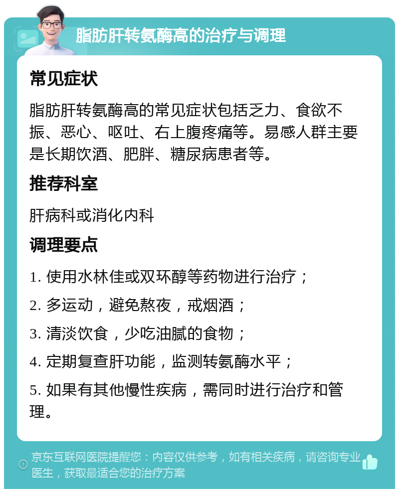 脂肪肝转氨酶高的治疗与调理 常见症状 脂肪肝转氨酶高的常见症状包括乏力、食欲不振、恶心、呕吐、右上腹疼痛等。易感人群主要是长期饮酒、肥胖、糖尿病患者等。 推荐科室 肝病科或消化内科 调理要点 1. 使用水林佳或双环醇等药物进行治疗； 2. 多运动，避免熬夜，戒烟酒； 3. 清淡饮食，少吃油腻的食物； 4. 定期复查肝功能，监测转氨酶水平； 5. 如果有其他慢性疾病，需同时进行治疗和管理。