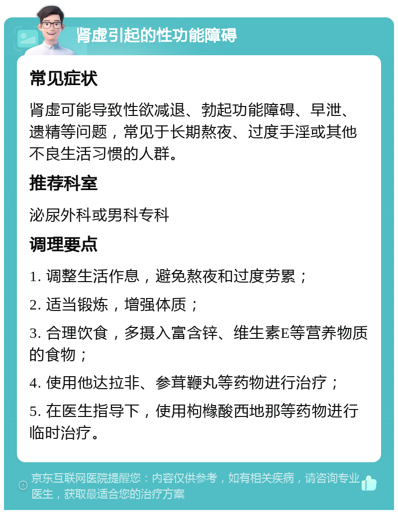 肾虚引起的性功能障碍 常见症状 肾虚可能导致性欲减退、勃起功能障碍、早泄、遗精等问题，常见于长期熬夜、过度手淫或其他不良生活习惯的人群。 推荐科室 泌尿外科或男科专科 调理要点 1. 调整生活作息，避免熬夜和过度劳累； 2. 适当锻炼，增强体质； 3. 合理饮食，多摄入富含锌、维生素E等营养物质的食物； 4. 使用他达拉非、参茸鞭丸等药物进行治疗； 5. 在医生指导下，使用枸橼酸西地那等药物进行临时治疗。