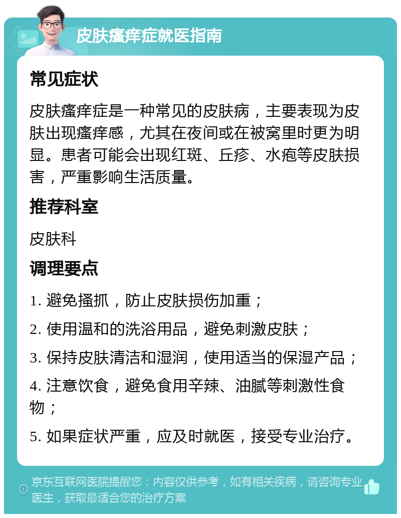 皮肤瘙痒症就医指南 常见症状 皮肤瘙痒症是一种常见的皮肤病，主要表现为皮肤出现瘙痒感，尤其在夜间或在被窝里时更为明显。患者可能会出现红斑、丘疹、水疱等皮肤损害，严重影响生活质量。 推荐科室 皮肤科 调理要点 1. 避免搔抓，防止皮肤损伤加重； 2. 使用温和的洗浴用品，避免刺激皮肤； 3. 保持皮肤清洁和湿润，使用适当的保湿产品； 4. 注意饮食，避免食用辛辣、油腻等刺激性食物； 5. 如果症状严重，应及时就医，接受专业治疗。