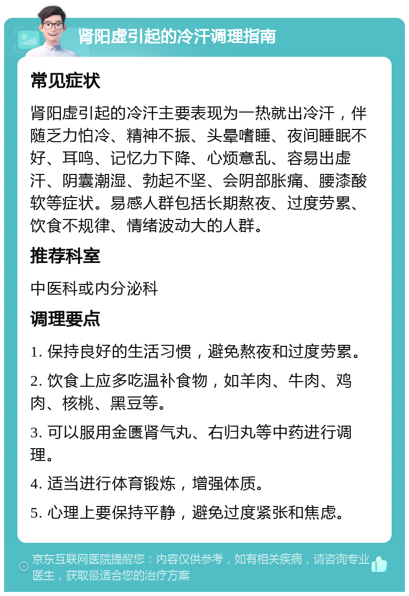 肾阳虚引起的冷汗调理指南 常见症状 肾阳虚引起的冷汗主要表现为一热就出冷汗，伴随乏力怕冷、精神不振、头晕嗜睡、夜间睡眠不好、耳鸣、记忆力下降、心烦意乱、容易出虚汗、阴囊潮湿、勃起不坚、会阴部胀痛、腰漆酸软等症状。易感人群包括长期熬夜、过度劳累、饮食不规律、情绪波动大的人群。 推荐科室 中医科或内分泌科 调理要点 1. 保持良好的生活习惯，避免熬夜和过度劳累。 2. 饮食上应多吃温补食物，如羊肉、牛肉、鸡肉、核桃、黑豆等。 3. 可以服用金匮肾气丸、右归丸等中药进行调理。 4. 适当进行体育锻炼，增强体质。 5. 心理上要保持平静，避免过度紧张和焦虑。