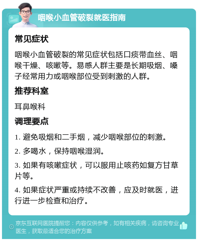 咽喉小血管破裂就医指南 常见症状 咽喉小血管破裂的常见症状包括口痰带血丝、咽喉干燥、咳嗽等。易感人群主要是长期吸烟、嗓子经常用力或咽喉部位受到刺激的人群。 推荐科室 耳鼻喉科 调理要点 1. 避免吸烟和二手烟，减少咽喉部位的刺激。 2. 多喝水，保持咽喉湿润。 3. 如果有咳嗽症状，可以服用止咳药如复方甘草片等。 4. 如果症状严重或持续不改善，应及时就医，进行进一步检查和治疗。