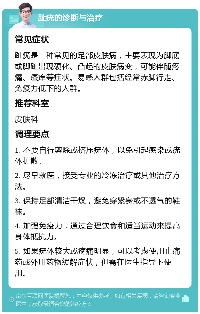 趾疣的诊断与治疗 常见症状 趾疣是一种常见的足部皮肤病，主要表现为脚底或脚趾出现硬化、凸起的皮肤病变，可能伴随疼痛、瘙痒等症状。易感人群包括经常赤脚行走、免疫力低下的人群。 推荐科室 皮肤科 调理要点 1. 不要自行剪除或挤压疣体，以免引起感染或疣体扩散。 2. 尽早就医，接受专业的冷冻治疗或其他治疗方法。 3. 保持足部清洁干燥，避免穿紧身或不透气的鞋袜。 4. 加强免疫力，通过合理饮食和适当运动来提高身体抵抗力。 5. 如果疣体较大或疼痛明显，可以考虑使用止痛药或外用药物缓解症状，但需在医生指导下使用。