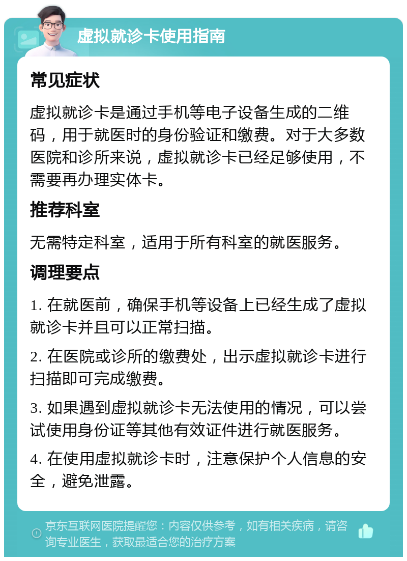 虚拟就诊卡使用指南 常见症状 虚拟就诊卡是通过手机等电子设备生成的二维码，用于就医时的身份验证和缴费。对于大多数医院和诊所来说，虚拟就诊卡已经足够使用，不需要再办理实体卡。 推荐科室 无需特定科室，适用于所有科室的就医服务。 调理要点 1. 在就医前，确保手机等设备上已经生成了虚拟就诊卡并且可以正常扫描。 2. 在医院或诊所的缴费处，出示虚拟就诊卡进行扫描即可完成缴费。 3. 如果遇到虚拟就诊卡无法使用的情况，可以尝试使用身份证等其他有效证件进行就医服务。 4. 在使用虚拟就诊卡时，注意保护个人信息的安全，避免泄露。