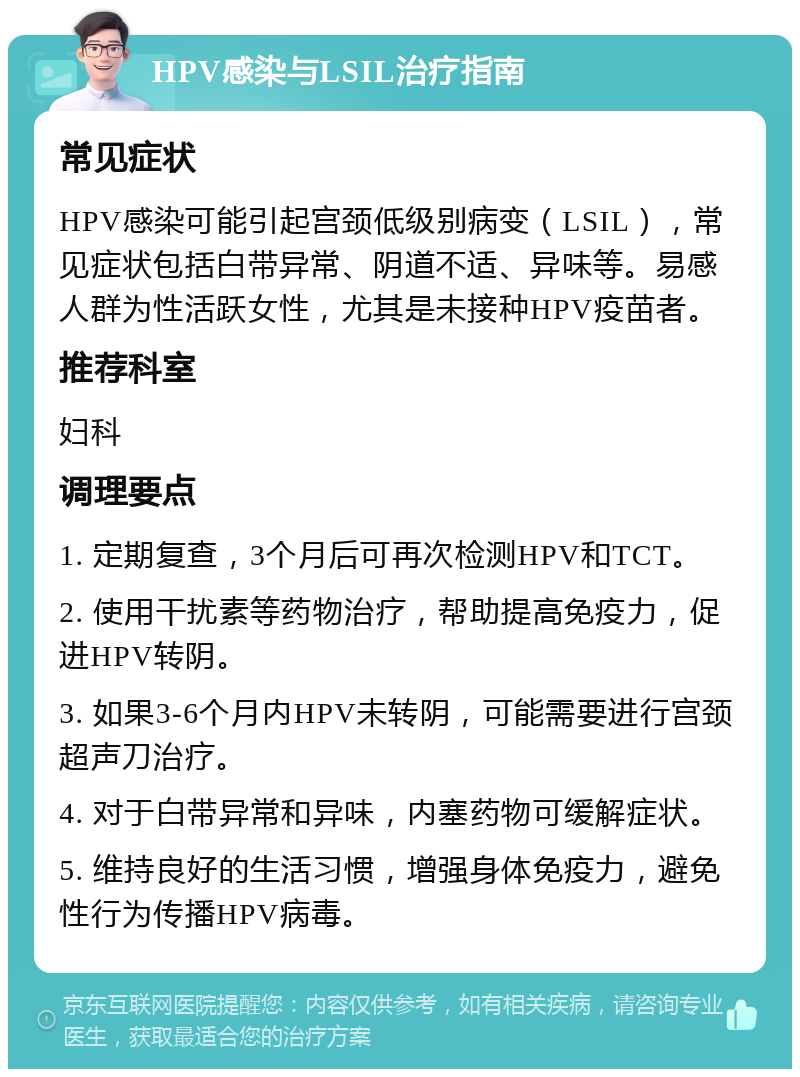 HPV感染与LSIL治疗指南 常见症状 HPV感染可能引起宫颈低级别病变（LSIL），常见症状包括白带异常、阴道不适、异味等。易感人群为性活跃女性，尤其是未接种HPV疫苗者。 推荐科室 妇科 调理要点 1. 定期复查，3个月后可再次检测HPV和TCT。 2. 使用干扰素等药物治疗，帮助提高免疫力，促进HPV转阴。 3. 如果3-6个月内HPV未转阴，可能需要进行宫颈超声刀治疗。 4. 对于白带异常和异味，内塞药物可缓解症状。 5. 维持良好的生活习惯，增强身体免疫力，避免性行为传播HPV病毒。