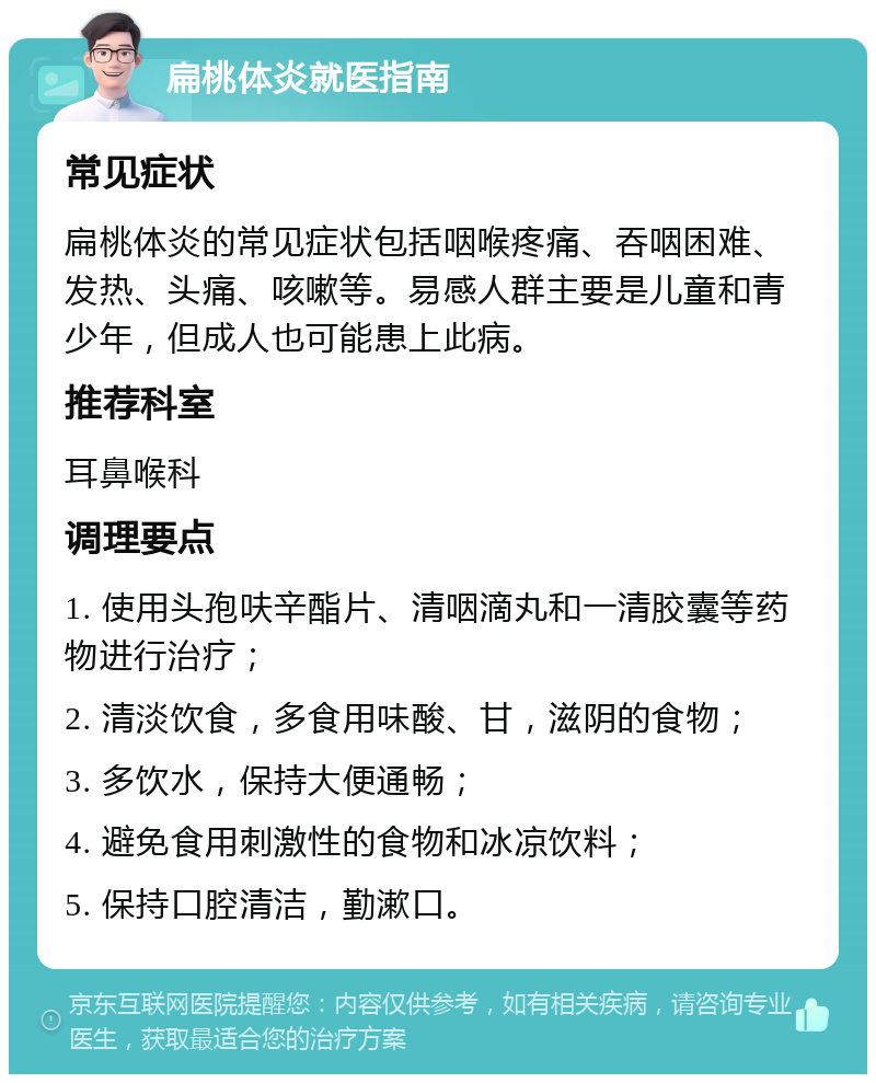 扁桃体炎就医指南 常见症状 扁桃体炎的常见症状包括咽喉疼痛、吞咽困难、发热、头痛、咳嗽等。易感人群主要是儿童和青少年，但成人也可能患上此病。 推荐科室 耳鼻喉科 调理要点 1. 使用头孢呋辛酯片、清咽滴丸和一清胶囊等药物进行治疗； 2. 清淡饮食，多食用味酸、甘，滋阴的食物； 3. 多饮水，保持大便通畅； 4. 避免食用刺激性的食物和冰凉饮料； 5. 保持口腔清洁，勤漱口。