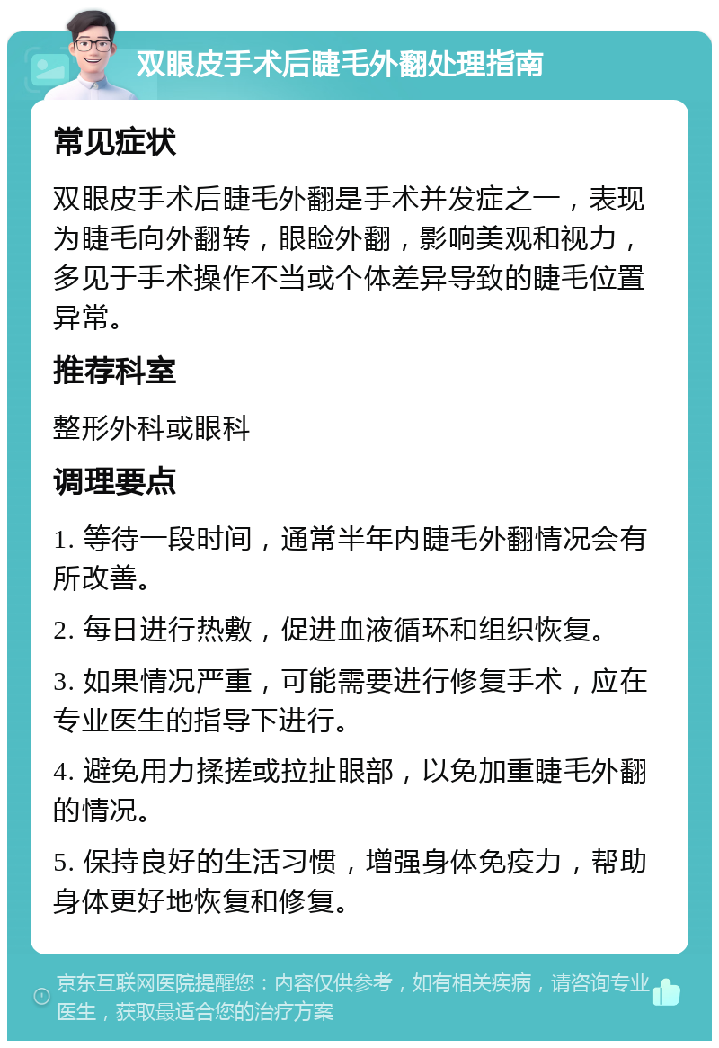 双眼皮手术后睫毛外翻处理指南 常见症状 双眼皮手术后睫毛外翻是手术并发症之一，表现为睫毛向外翻转，眼睑外翻，影响美观和视力，多见于手术操作不当或个体差异导致的睫毛位置异常。 推荐科室 整形外科或眼科 调理要点 1. 等待一段时间，通常半年内睫毛外翻情况会有所改善。 2. 每日进行热敷，促进血液循环和组织恢复。 3. 如果情况严重，可能需要进行修复手术，应在专业医生的指导下进行。 4. 避免用力揉搓或拉扯眼部，以免加重睫毛外翻的情况。 5. 保持良好的生活习惯，增强身体免疫力，帮助身体更好地恢复和修复。