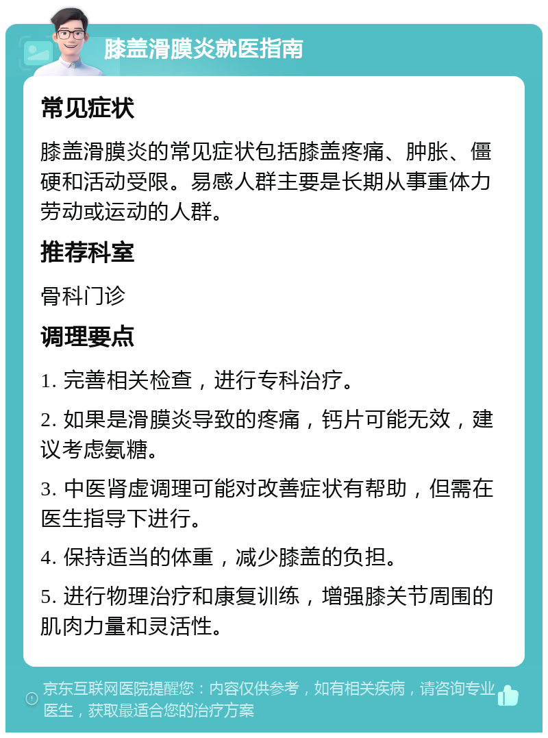 膝盖滑膜炎就医指南 常见症状 膝盖滑膜炎的常见症状包括膝盖疼痛、肿胀、僵硬和活动受限。易感人群主要是长期从事重体力劳动或运动的人群。 推荐科室 骨科门诊 调理要点 1. 完善相关检查，进行专科治疗。 2. 如果是滑膜炎导致的疼痛，钙片可能无效，建议考虑氨糖。 3. 中医肾虚调理可能对改善症状有帮助，但需在医生指导下进行。 4. 保持适当的体重，减少膝盖的负担。 5. 进行物理治疗和康复训练，增强膝关节周围的肌肉力量和灵活性。