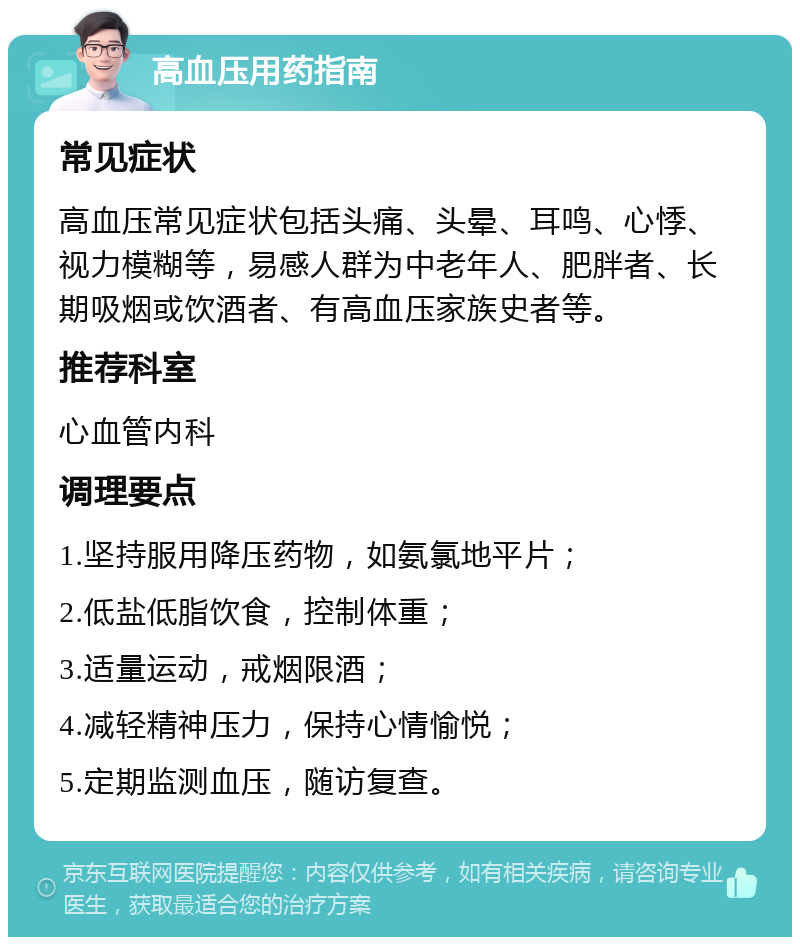 高血压用药指南 常见症状 高血压常见症状包括头痛、头晕、耳鸣、心悸、视力模糊等，易感人群为中老年人、肥胖者、长期吸烟或饮酒者、有高血压家族史者等。 推荐科室 心血管内科 调理要点 1.坚持服用降压药物，如氨氯地平片； 2.低盐低脂饮食，控制体重； 3.适量运动，戒烟限酒； 4.减轻精神压力，保持心情愉悦； 5.定期监测血压，随访复查。