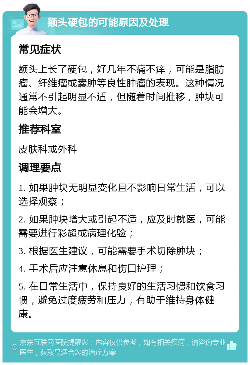 额头硬包的可能原因及处理 常见症状 额头上长了硬包，好几年不痛不痒，可能是脂肪瘤、纤维瘤或囊肿等良性肿瘤的表现。这种情况通常不引起明显不适，但随着时间推移，肿块可能会增大。 推荐科室 皮肤科或外科 调理要点 1. 如果肿块无明显变化且不影响日常生活，可以选择观察； 2. 如果肿块增大或引起不适，应及时就医，可能需要进行彩超或病理化验； 3. 根据医生建议，可能需要手术切除肿块； 4. 手术后应注意休息和伤口护理； 5. 在日常生活中，保持良好的生活习惯和饮食习惯，避免过度疲劳和压力，有助于维持身体健康。