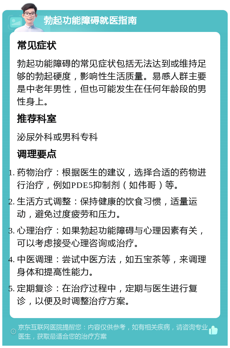 勃起功能障碍就医指南 常见症状 勃起功能障碍的常见症状包括无法达到或维持足够的勃起硬度，影响性生活质量。易感人群主要是中老年男性，但也可能发生在任何年龄段的男性身上。 推荐科室 泌尿外科或男科专科 调理要点 药物治疗：根据医生的建议，选择合适的药物进行治疗，例如PDE5抑制剂（如伟哥）等。 生活方式调整：保持健康的饮食习惯，适量运动，避免过度疲劳和压力。 心理治疗：如果勃起功能障碍与心理因素有关，可以考虑接受心理咨询或治疗。 中医调理：尝试中医方法，如五宝茶等，来调理身体和提高性能力。 定期复诊：在治疗过程中，定期与医生进行复诊，以便及时调整治疗方案。