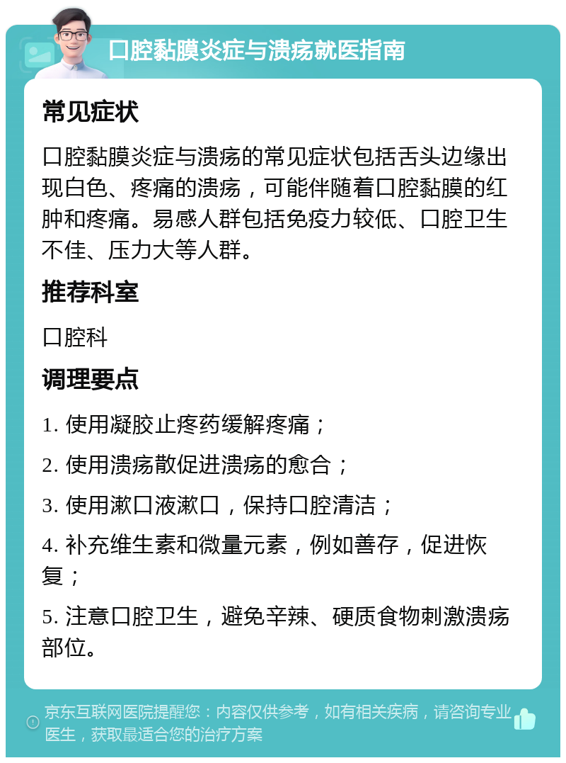 口腔黏膜炎症与溃疡就医指南 常见症状 口腔黏膜炎症与溃疡的常见症状包括舌头边缘出现白色、疼痛的溃疡，可能伴随着口腔黏膜的红肿和疼痛。易感人群包括免疫力较低、口腔卫生不佳、压力大等人群。 推荐科室 口腔科 调理要点 1. 使用凝胶止疼药缓解疼痛； 2. 使用溃疡散促进溃疡的愈合； 3. 使用漱口液漱口，保持口腔清洁； 4. 补充维生素和微量元素，例如善存，促进恢复； 5. 注意口腔卫生，避免辛辣、硬质食物刺激溃疡部位。