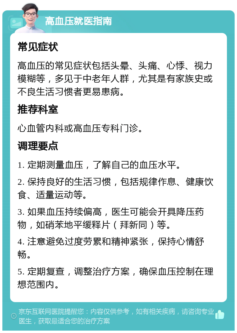 高血压就医指南 常见症状 高血压的常见症状包括头晕、头痛、心悸、视力模糊等，多见于中老年人群，尤其是有家族史或不良生活习惯者更易患病。 推荐科室 心血管内科或高血压专科门诊。 调理要点 1. 定期测量血压，了解自己的血压水平。 2. 保持良好的生活习惯，包括规律作息、健康饮食、适量运动等。 3. 如果血压持续偏高，医生可能会开具降压药物，如硝苯地平缓释片（拜新同）等。 4. 注意避免过度劳累和精神紧张，保持心情舒畅。 5. 定期复查，调整治疗方案，确保血压控制在理想范围内。