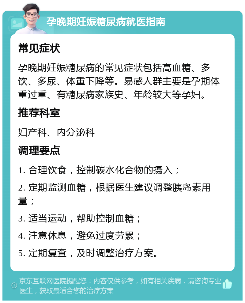 孕晚期妊娠糖尿病就医指南 常见症状 孕晚期妊娠糖尿病的常见症状包括高血糖、多饮、多尿、体重下降等。易感人群主要是孕期体重过重、有糖尿病家族史、年龄较大等孕妇。 推荐科室 妇产科、内分泌科 调理要点 1. 合理饮食，控制碳水化合物的摄入； 2. 定期监测血糖，根据医生建议调整胰岛素用量； 3. 适当运动，帮助控制血糖； 4. 注意休息，避免过度劳累； 5. 定期复查，及时调整治疗方案。