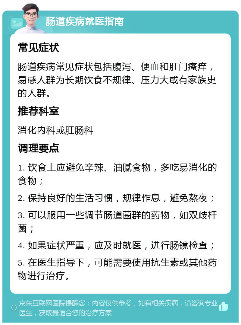 肠道疾病就医指南 常见症状 肠道疾病常见症状包括腹泻、便血和肛门瘙痒，易感人群为长期饮食不规律、压力大或有家族史的人群。 推荐科室 消化内科或肛肠科 调理要点 1. 饮食上应避免辛辣、油腻食物，多吃易消化的食物； 2. 保持良好的生活习惯，规律作息，避免熬夜； 3. 可以服用一些调节肠道菌群的药物，如双歧杆菌； 4. 如果症状严重，应及时就医，进行肠镜检查； 5. 在医生指导下，可能需要使用抗生素或其他药物进行治疗。