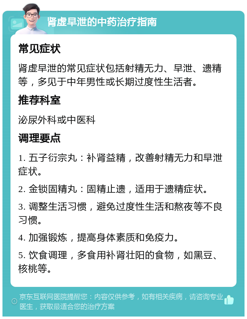 肾虚早泄的中药治疗指南 常见症状 肾虚早泄的常见症状包括射精无力、早泄、遗精等，多见于中年男性或长期过度性生活者。 推荐科室 泌尿外科或中医科 调理要点 1. 五子衍宗丸：补肾益精，改善射精无力和早泄症状。 2. 金锁固精丸：固精止遗，适用于遗精症状。 3. 调整生活习惯，避免过度性生活和熬夜等不良习惯。 4. 加强锻炼，提高身体素质和免疫力。 5. 饮食调理，多食用补肾壮阳的食物，如黑豆、核桃等。