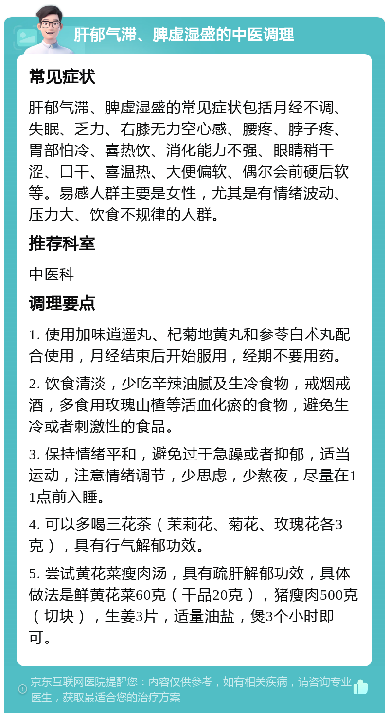 肝郁气滞、脾虚湿盛的中医调理 常见症状 肝郁气滞、脾虚湿盛的常见症状包括月经不调、失眠、乏力、右膝无力空心感、腰疼、脖子疼、胃部怕冷、喜热饮、消化能力不强、眼睛稍干涩、口干、喜温热、大便偏软、偶尔会前硬后软等。易感人群主要是女性，尤其是有情绪波动、压力大、饮食不规律的人群。 推荐科室 中医科 调理要点 1. 使用加味逍遥丸、杞菊地黄丸和参苓白术丸配合使用，月经结束后开始服用，经期不要用药。 2. 饮食清淡，少吃辛辣油腻及生冷食物，戒烟戒酒，多食用玫瑰山楂等活血化瘀的食物，避免生冷或者刺激性的食品。 3. 保持情绪平和，避免过于急躁或者抑郁，适当运动，注意情绪调节，少思虑，少熬夜，尽量在11点前入睡。 4. 可以多喝三花茶（茉莉花、菊花、玫瑰花各3克），具有行气解郁功效。 5. 尝试黄花菜瘦肉汤，具有疏肝解郁功效，具体做法是鲜黄花菜60克（干品20克），猪瘦肉500克（切块），生姜3片，适量油盐，煲3个小时即可。