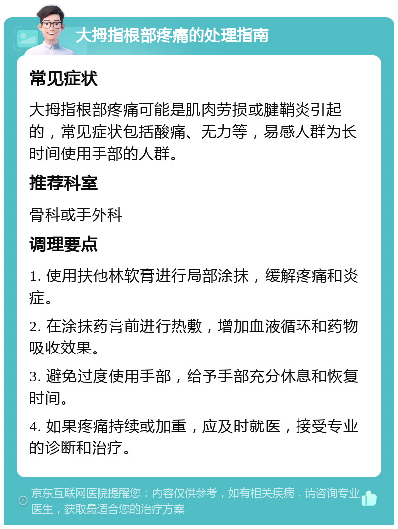 大拇指根部疼痛的处理指南 常见症状 大拇指根部疼痛可能是肌肉劳损或腱鞘炎引起的，常见症状包括酸痛、无力等，易感人群为长时间使用手部的人群。 推荐科室 骨科或手外科 调理要点 1. 使用扶他林软膏进行局部涂抹，缓解疼痛和炎症。 2. 在涂抹药膏前进行热敷，增加血液循环和药物吸收效果。 3. 避免过度使用手部，给予手部充分休息和恢复时间。 4. 如果疼痛持续或加重，应及时就医，接受专业的诊断和治疗。