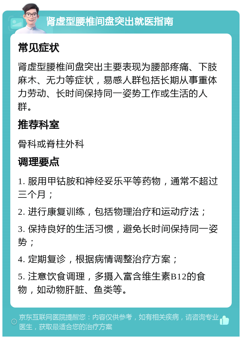 肾虚型腰椎间盘突出就医指南 常见症状 肾虚型腰椎间盘突出主要表现为腰部疼痛、下肢麻木、无力等症状，易感人群包括长期从事重体力劳动、长时间保持同一姿势工作或生活的人群。 推荐科室 骨科或脊柱外科 调理要点 1. 服用甲钴胺和神经妥乐平等药物，通常不超过三个月； 2. 进行康复训练，包括物理治疗和运动疗法； 3. 保持良好的生活习惯，避免长时间保持同一姿势； 4. 定期复诊，根据病情调整治疗方案； 5. 注意饮食调理，多摄入富含维生素B12的食物，如动物肝脏、鱼类等。