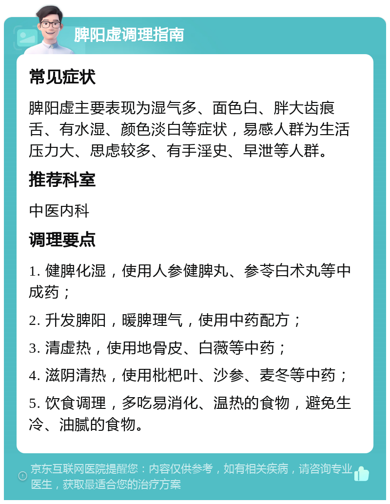 脾阳虚调理指南 常见症状 脾阳虚主要表现为湿气多、面色白、胖大齿痕舌、有水湿、颜色淡白等症状，易感人群为生活压力大、思虑较多、有手淫史、早泄等人群。 推荐科室 中医内科 调理要点 1. 健脾化湿，使用人参健脾丸、参苓白术丸等中成药； 2. 升发脾阳，暖脾理气，使用中药配方； 3. 清虚热，使用地骨皮、白薇等中药； 4. 滋阴清热，使用枇杷叶、沙参、麦冬等中药； 5. 饮食调理，多吃易消化、温热的食物，避免生冷、油腻的食物。