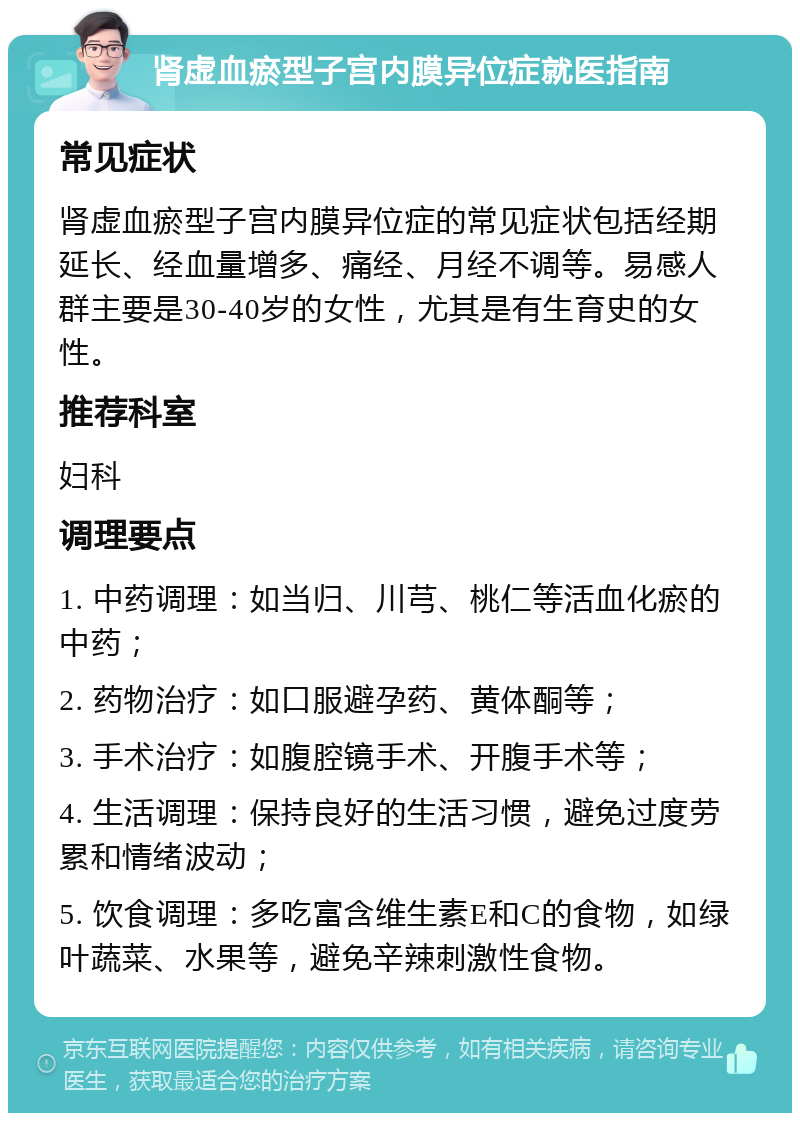 肾虚血瘀型子宫内膜异位症就医指南 常见症状 肾虚血瘀型子宫内膜异位症的常见症状包括经期延长、经血量增多、痛经、月经不调等。易感人群主要是30-40岁的女性，尤其是有生育史的女性。 推荐科室 妇科 调理要点 1. 中药调理：如当归、川芎、桃仁等活血化瘀的中药； 2. 药物治疗：如口服避孕药、黄体酮等； 3. 手术治疗：如腹腔镜手术、开腹手术等； 4. 生活调理：保持良好的生活习惯，避免过度劳累和情绪波动； 5. 饮食调理：多吃富含维生素E和C的食物，如绿叶蔬菜、水果等，避免辛辣刺激性食物。