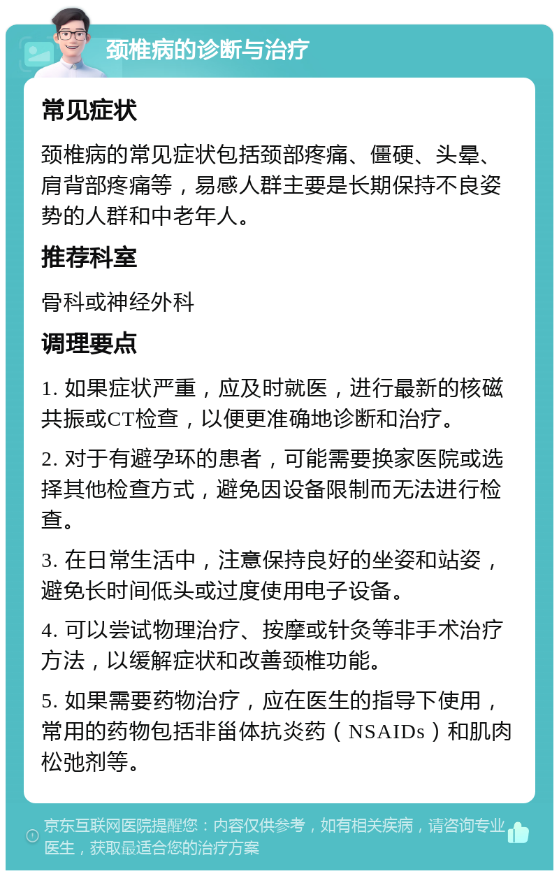 颈椎病的诊断与治疗 常见症状 颈椎病的常见症状包括颈部疼痛、僵硬、头晕、肩背部疼痛等，易感人群主要是长期保持不良姿势的人群和中老年人。 推荐科室 骨科或神经外科 调理要点 1. 如果症状严重，应及时就医，进行最新的核磁共振或CT检查，以便更准确地诊断和治疗。 2. 对于有避孕环的患者，可能需要换家医院或选择其他检查方式，避免因设备限制而无法进行检查。 3. 在日常生活中，注意保持良好的坐姿和站姿，避免长时间低头或过度使用电子设备。 4. 可以尝试物理治疗、按摩或针灸等非手术治疗方法，以缓解症状和改善颈椎功能。 5. 如果需要药物治疗，应在医生的指导下使用，常用的药物包括非甾体抗炎药（NSAIDs）和肌肉松弛剂等。