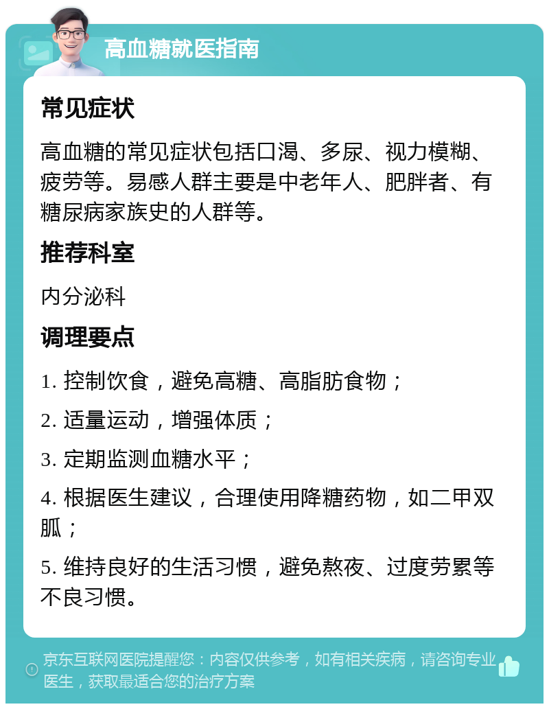 高血糖就医指南 常见症状 高血糖的常见症状包括口渴、多尿、视力模糊、疲劳等。易感人群主要是中老年人、肥胖者、有糖尿病家族史的人群等。 推荐科室 内分泌科 调理要点 1. 控制饮食，避免高糖、高脂肪食物； 2. 适量运动，增强体质； 3. 定期监测血糖水平； 4. 根据医生建议，合理使用降糖药物，如二甲双胍； 5. 维持良好的生活习惯，避免熬夜、过度劳累等不良习惯。