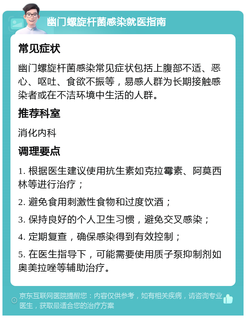 幽门螺旋杆菌感染就医指南 常见症状 幽门螺旋杆菌感染常见症状包括上腹部不适、恶心、呕吐、食欲不振等，易感人群为长期接触感染者或在不洁环境中生活的人群。 推荐科室 消化内科 调理要点 1. 根据医生建议使用抗生素如克拉霉素、阿莫西林等进行治疗； 2. 避免食用刺激性食物和过度饮酒； 3. 保持良好的个人卫生习惯，避免交叉感染； 4. 定期复查，确保感染得到有效控制； 5. 在医生指导下，可能需要使用质子泵抑制剂如奥美拉唑等辅助治疗。