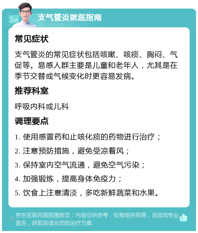 支气管炎就医指南 常见症状 支气管炎的常见症状包括咳嗽、咳痰、胸闷、气促等。易感人群主要是儿童和老年人，尤其是在季节交替或气候变化时更容易发病。 推荐科室 呼吸内科或儿科 调理要点 1. 使用感冒药和止咳化痰的药物进行治疗； 2. 注意预防措施，避免受凉着风； 3. 保持室内空气流通，避免空气污染； 4. 加强锻炼，提高身体免疫力； 5. 饮食上注意清淡，多吃新鲜蔬菜和水果。