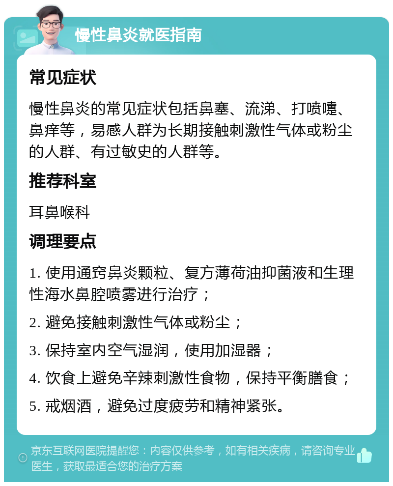 慢性鼻炎就医指南 常见症状 慢性鼻炎的常见症状包括鼻塞、流涕、打喷嚏、鼻痒等，易感人群为长期接触刺激性气体或粉尘的人群、有过敏史的人群等。 推荐科室 耳鼻喉科 调理要点 1. 使用通窍鼻炎颗粒、复方薄荷油抑菌液和生理性海水鼻腔喷雾进行治疗； 2. 避免接触刺激性气体或粉尘； 3. 保持室内空气湿润，使用加湿器； 4. 饮食上避免辛辣刺激性食物，保持平衡膳食； 5. 戒烟酒，避免过度疲劳和精神紧张。