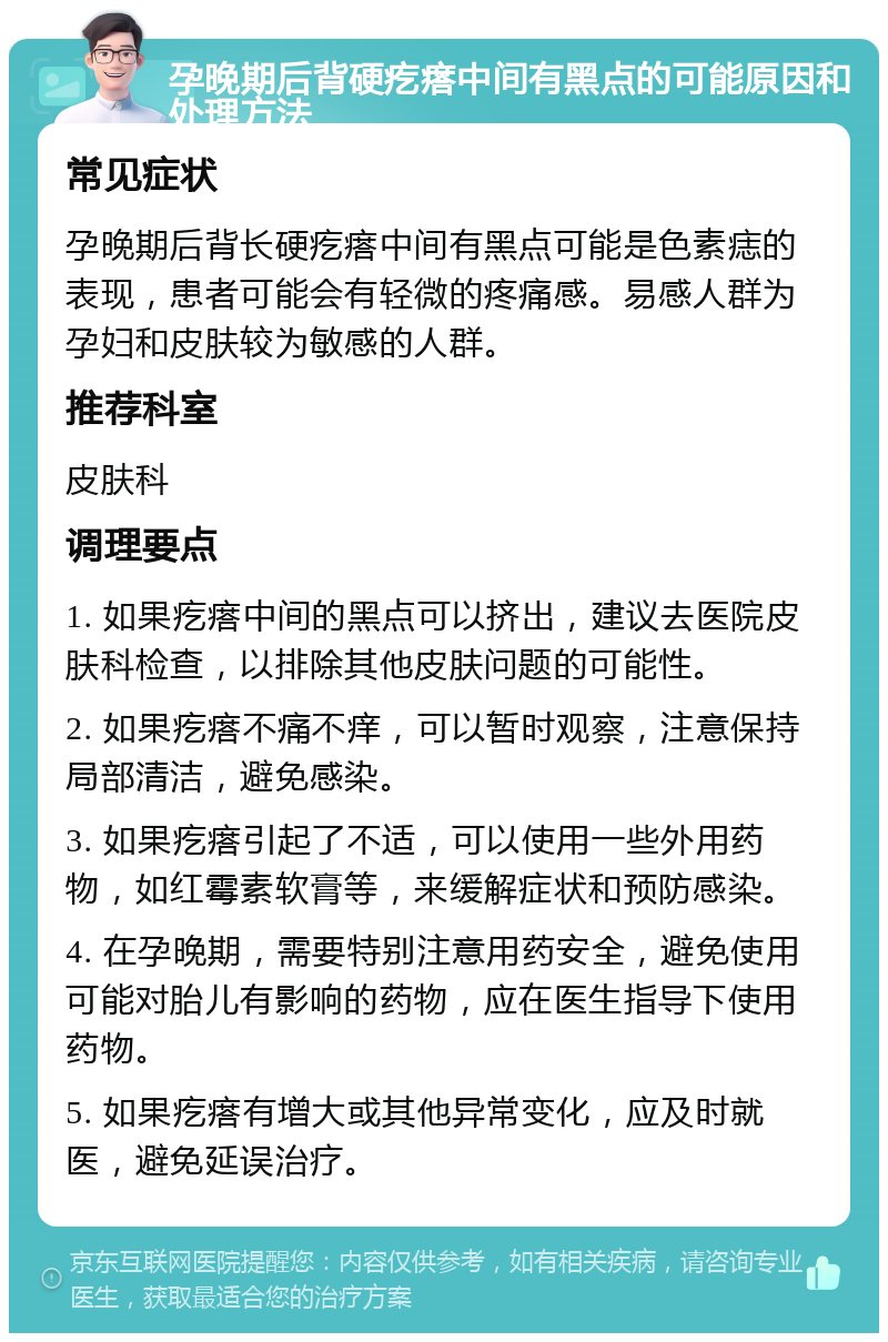 孕晚期后背硬疙瘩中间有黑点的可能原因和处理方法 常见症状 孕晚期后背长硬疙瘩中间有黑点可能是色素痣的表现，患者可能会有轻微的疼痛感。易感人群为孕妇和皮肤较为敏感的人群。 推荐科室 皮肤科 调理要点 1. 如果疙瘩中间的黑点可以挤出，建议去医院皮肤科检查，以排除其他皮肤问题的可能性。 2. 如果疙瘩不痛不痒，可以暂时观察，注意保持局部清洁，避免感染。 3. 如果疙瘩引起了不适，可以使用一些外用药物，如红霉素软膏等，来缓解症状和预防感染。 4. 在孕晚期，需要特别注意用药安全，避免使用可能对胎儿有影响的药物，应在医生指导下使用药物。 5. 如果疙瘩有增大或其他异常变化，应及时就医，避免延误治疗。