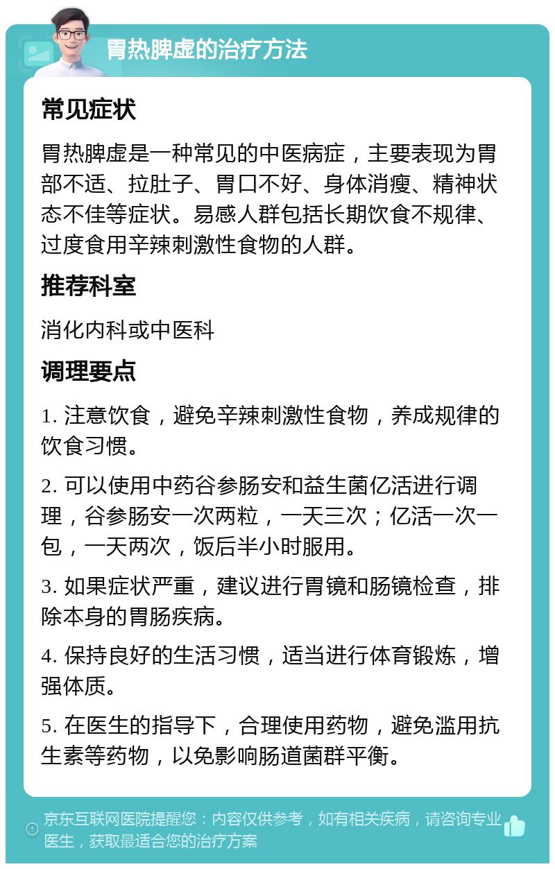 胃热脾虚的治疗方法 常见症状 胃热脾虚是一种常见的中医病症，主要表现为胃部不适、拉肚子、胃口不好、身体消瘦、精神状态不佳等症状。易感人群包括长期饮食不规律、过度食用辛辣刺激性食物的人群。 推荐科室 消化内科或中医科 调理要点 1. 注意饮食，避免辛辣刺激性食物，养成规律的饮食习惯。 2. 可以使用中药谷参肠安和益生菌亿活进行调理，谷参肠安一次两粒，一天三次；亿活一次一包，一天两次，饭后半小时服用。 3. 如果症状严重，建议进行胃镜和肠镜检查，排除本身的胃肠疾病。 4. 保持良好的生活习惯，适当进行体育锻炼，增强体质。 5. 在医生的指导下，合理使用药物，避免滥用抗生素等药物，以免影响肠道菌群平衡。