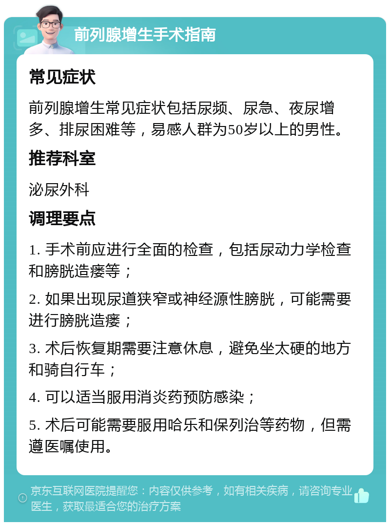 前列腺增生手术指南 常见症状 前列腺增生常见症状包括尿频、尿急、夜尿增多、排尿困难等，易感人群为50岁以上的男性。 推荐科室 泌尿外科 调理要点 1. 手术前应进行全面的检查，包括尿动力学检查和膀胱造瘘等； 2. 如果出现尿道狭窄或神经源性膀胱，可能需要进行膀胱造瘘； 3. 术后恢复期需要注意休息，避免坐太硬的地方和骑自行车； 4. 可以适当服用消炎药预防感染； 5. 术后可能需要服用哈乐和保列治等药物，但需遵医嘱使用。