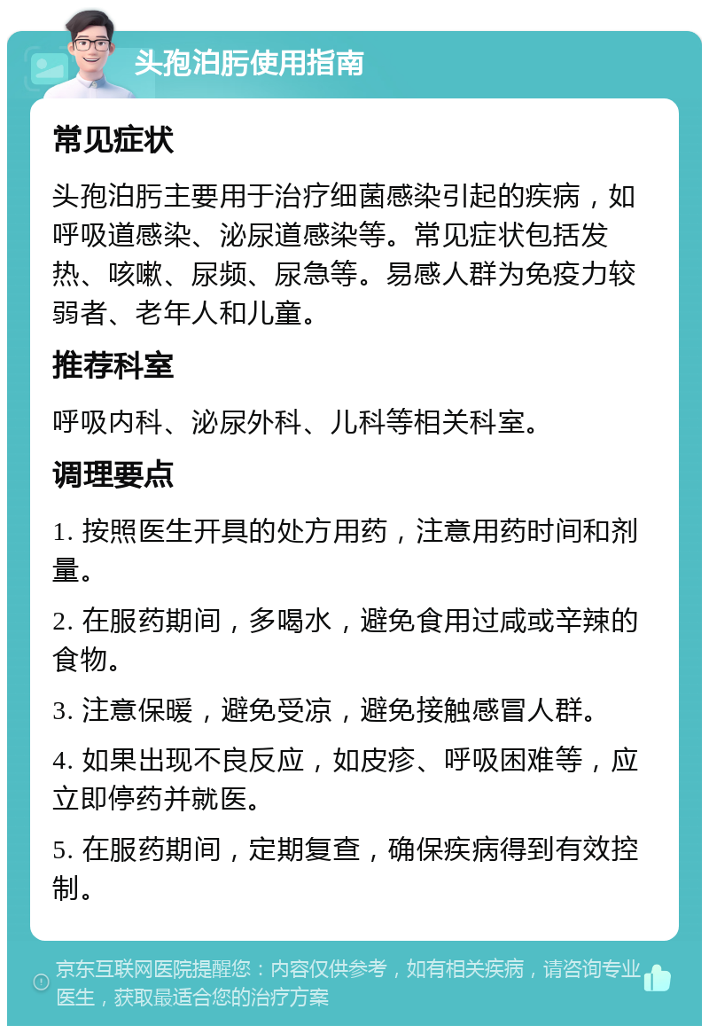 头孢泊肟使用指南 常见症状 头孢泊肟主要用于治疗细菌感染引起的疾病，如呼吸道感染、泌尿道感染等。常见症状包括发热、咳嗽、尿频、尿急等。易感人群为免疫力较弱者、老年人和儿童。 推荐科室 呼吸内科、泌尿外科、儿科等相关科室。 调理要点 1. 按照医生开具的处方用药，注意用药时间和剂量。 2. 在服药期间，多喝水，避免食用过咸或辛辣的食物。 3. 注意保暖，避免受凉，避免接触感冒人群。 4. 如果出现不良反应，如皮疹、呼吸困难等，应立即停药并就医。 5. 在服药期间，定期复查，确保疾病得到有效控制。