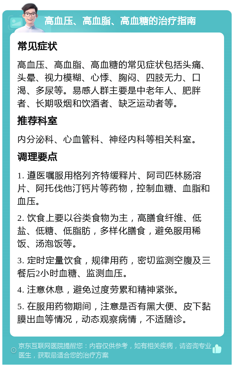 高血压、高血脂、高血糖的治疗指南 常见症状 高血压、高血脂、高血糖的常见症状包括头痛、头晕、视力模糊、心悸、胸闷、四肢无力、口渴、多尿等。易感人群主要是中老年人、肥胖者、长期吸烟和饮酒者、缺乏运动者等。 推荐科室 内分泌科、心血管科、神经内科等相关科室。 调理要点 1. 遵医嘱服用格列齐特缓释片、阿司匹林肠溶片、阿托伐他汀钙片等药物，控制血糖、血脂和血压。 2. 饮食上要以谷类食物为主，高膳食纤维、低盐、低糖、低脂肪，多样化膳食，避免服用稀饭、汤泡饭等。 3. 定时定量饮食，规律用药，密切监测空腹及三餐后2小时血糖、监测血压。 4. 注意休息，避免过度劳累和精神紧张。 5. 在服用药物期间，注意是否有黑大便、皮下黏膜出血等情况，动态观察病情，不适随诊。