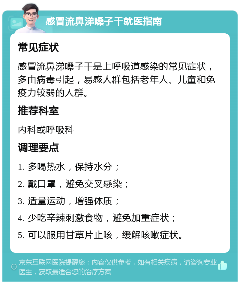 感冒流鼻涕嗓子干就医指南 常见症状 感冒流鼻涕嗓子干是上呼吸道感染的常见症状，多由病毒引起，易感人群包括老年人、儿童和免疫力较弱的人群。 推荐科室 内科或呼吸科 调理要点 1. 多喝热水，保持水分； 2. 戴口罩，避免交叉感染； 3. 适量运动，增强体质； 4. 少吃辛辣刺激食物，避免加重症状； 5. 可以服用甘草片止咳，缓解咳嗽症状。