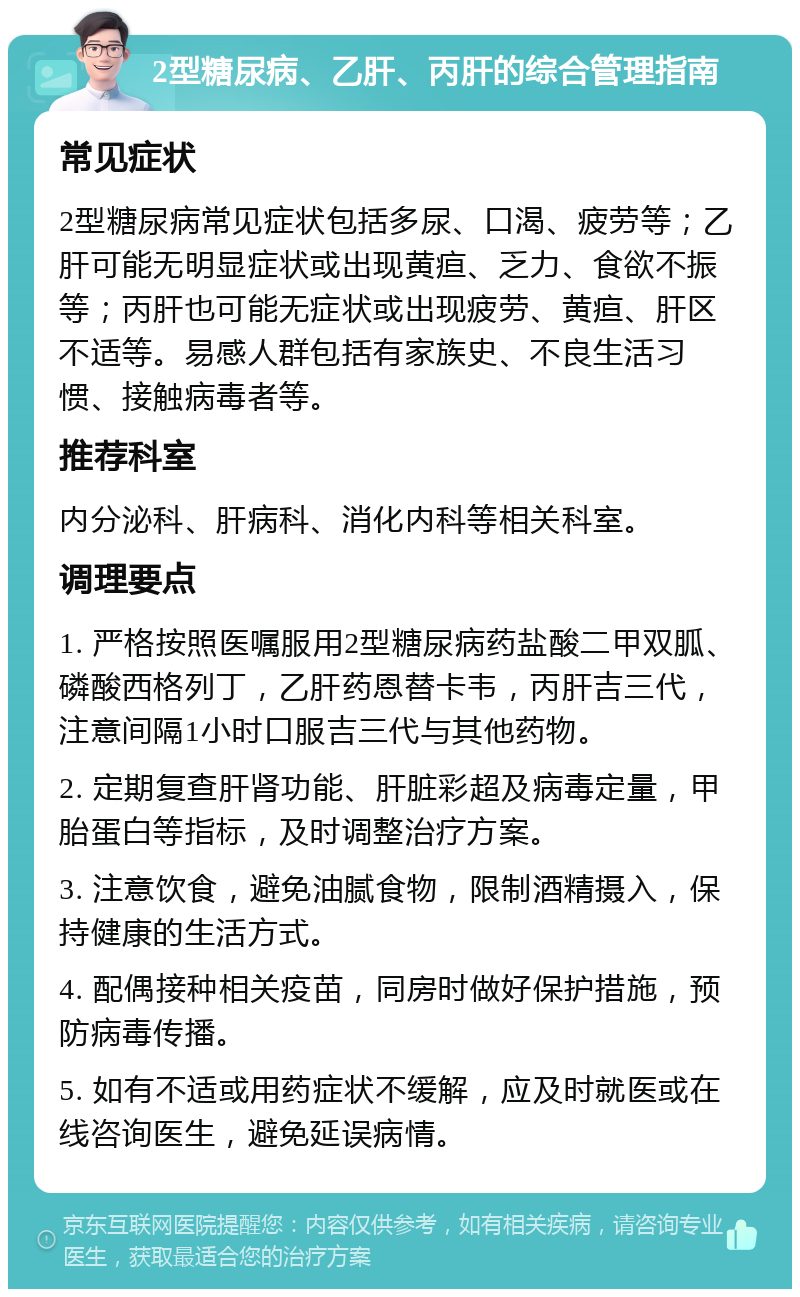 2型糖尿病、乙肝、丙肝的综合管理指南 常见症状 2型糖尿病常见症状包括多尿、口渴、疲劳等；乙肝可能无明显症状或出现黄疸、乏力、食欲不振等；丙肝也可能无症状或出现疲劳、黄疸、肝区不适等。易感人群包括有家族史、不良生活习惯、接触病毒者等。 推荐科室 内分泌科、肝病科、消化内科等相关科室。 调理要点 1. 严格按照医嘱服用2型糖尿病药盐酸二甲双胍、磷酸西格列丁，乙肝药恩替卡韦，丙肝吉三代，注意间隔1小时口服吉三代与其他药物。 2. 定期复查肝肾功能、肝脏彩超及病毒定量，甲胎蛋白等指标，及时调整治疗方案。 3. 注意饮食，避免油腻食物，限制酒精摄入，保持健康的生活方式。 4. 配偶接种相关疫苗，同房时做好保护措施，预防病毒传播。 5. 如有不适或用药症状不缓解，应及时就医或在线咨询医生，避免延误病情。