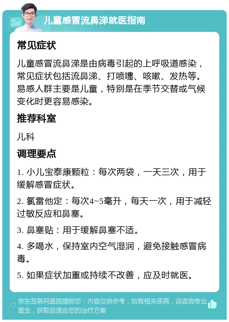 儿童感冒流鼻涕就医指南 常见症状 儿童感冒流鼻涕是由病毒引起的上呼吸道感染，常见症状包括流鼻涕、打喷嚏、咳嗽、发热等。易感人群主要是儿童，特别是在季节交替或气候变化时更容易感染。 推荐科室 儿科 调理要点 1. 小儿宝泰康颗粒：每次两袋，一天三次，用于缓解感冒症状。 2. 氯雷他定：每次4~5毫升，每天一次，用于减轻过敏反应和鼻塞。 3. 鼻塞贴：用于缓解鼻塞不适。 4. 多喝水，保持室内空气湿润，避免接触感冒病毒。 5. 如果症状加重或持续不改善，应及时就医。