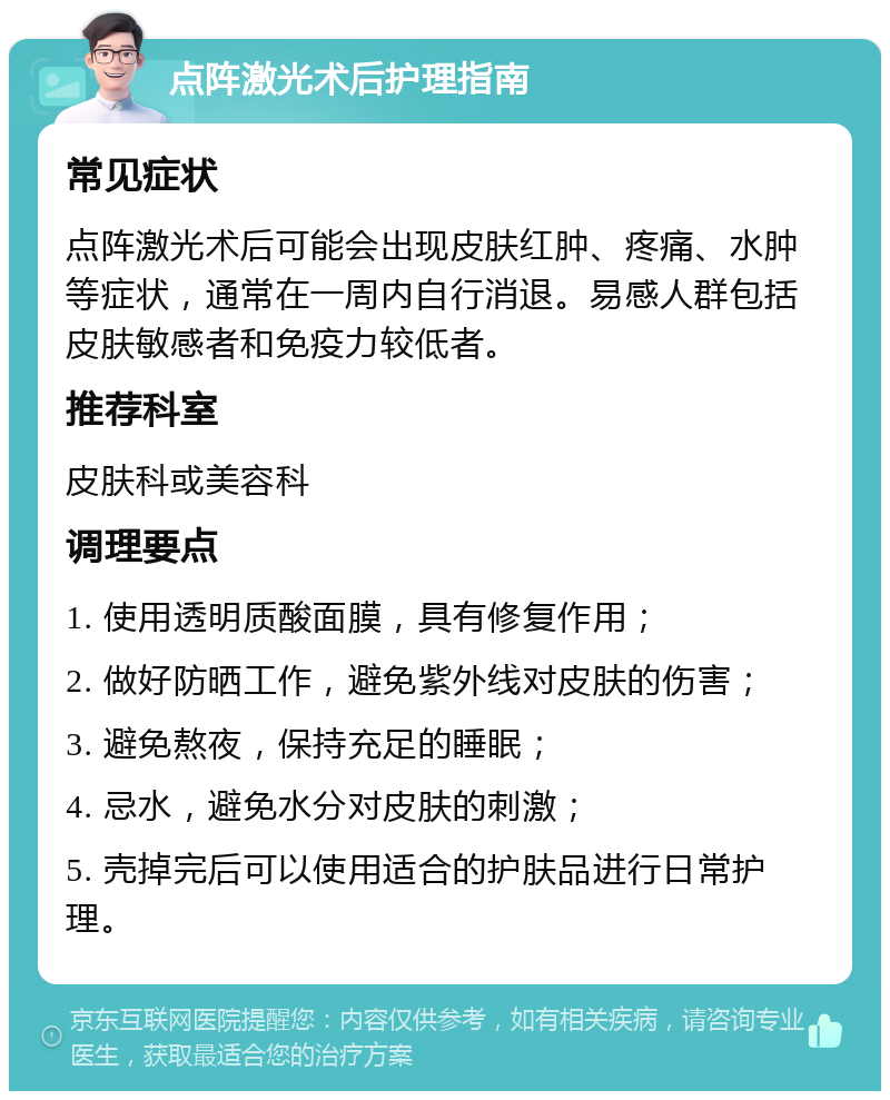 点阵激光术后护理指南 常见症状 点阵激光术后可能会出现皮肤红肿、疼痛、水肿等症状，通常在一周内自行消退。易感人群包括皮肤敏感者和免疫力较低者。 推荐科室 皮肤科或美容科 调理要点 1. 使用透明质酸面膜，具有修复作用； 2. 做好防晒工作，避免紫外线对皮肤的伤害； 3. 避免熬夜，保持充足的睡眠； 4. 忌水，避免水分对皮肤的刺激； 5. 壳掉完后可以使用适合的护肤品进行日常护理。