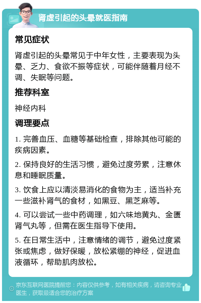 肾虚引起的头晕就医指南 常见症状 肾虚引起的头晕常见于中年女性，主要表现为头晕、乏力、食欲不振等症状，可能伴随着月经不调、失眠等问题。 推荐科室 神经内科 调理要点 1. 完善血压、血糖等基础检查，排除其他可能的疾病因素。 2. 保持良好的生活习惯，避免过度劳累，注意休息和睡眠质量。 3. 饮食上应以清淡易消化的食物为主，适当补充一些滋补肾气的食材，如黑豆、黑芝麻等。 4. 可以尝试一些中药调理，如六味地黄丸、金匮肾气丸等，但需在医生指导下使用。 5. 在日常生活中，注意情绪的调节，避免过度紧张或焦虑，做好保暖，放松紧绷的神经，促进血液循环，帮助肌肉放松。