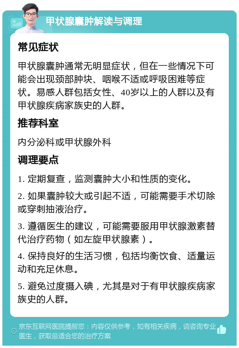 甲状腺囊肿解读与调理 常见症状 甲状腺囊肿通常无明显症状，但在一些情况下可能会出现颈部肿块、咽喉不适或呼吸困难等症状。易感人群包括女性、40岁以上的人群以及有甲状腺疾病家族史的人群。 推荐科室 内分泌科或甲状腺外科 调理要点 1. 定期复查，监测囊肿大小和性质的变化。 2. 如果囊肿较大或引起不适，可能需要手术切除或穿刺抽液治疗。 3. 遵循医生的建议，可能需要服用甲状腺激素替代治疗药物（如左旋甲状腺素）。 4. 保持良好的生活习惯，包括均衡饮食、适量运动和充足休息。 5. 避免过度摄入碘，尤其是对于有甲状腺疾病家族史的人群。