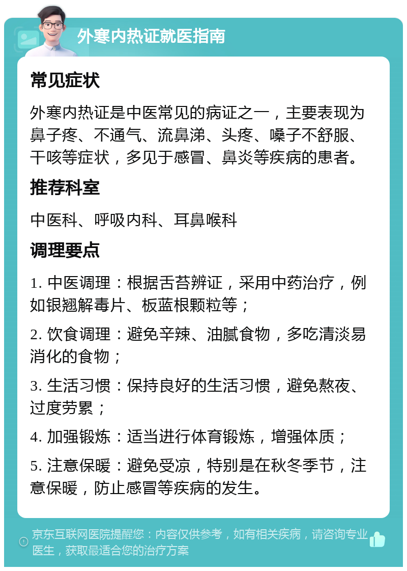 外寒内热证就医指南 常见症状 外寒内热证是中医常见的病证之一，主要表现为鼻子疼、不通气、流鼻涕、头疼、嗓子不舒服、干咳等症状，多见于感冒、鼻炎等疾病的患者。 推荐科室 中医科、呼吸内科、耳鼻喉科 调理要点 1. 中医调理：根据舌苔辨证，采用中药治疗，例如银翘解毒片、板蓝根颗粒等； 2. 饮食调理：避免辛辣、油腻食物，多吃清淡易消化的食物； 3. 生活习惯：保持良好的生活习惯，避免熬夜、过度劳累； 4. 加强锻炼：适当进行体育锻炼，增强体质； 5. 注意保暖：避免受凉，特别是在秋冬季节，注意保暖，防止感冒等疾病的发生。