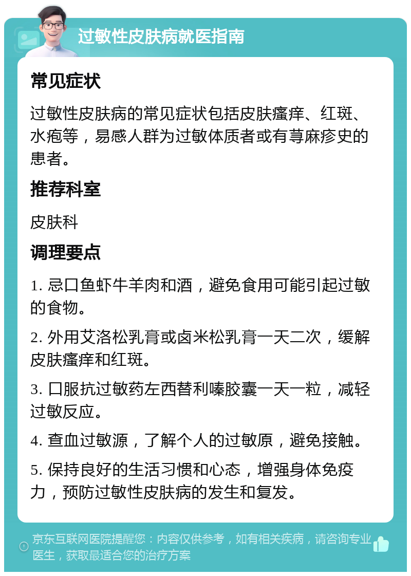 过敏性皮肤病就医指南 常见症状 过敏性皮肤病的常见症状包括皮肤瘙痒、红斑、水疱等，易感人群为过敏体质者或有荨麻疹史的患者。 推荐科室 皮肤科 调理要点 1. 忌口鱼虾牛羊肉和酒，避免食用可能引起过敏的食物。 2. 外用艾洛松乳膏或卤米松乳膏一天二次，缓解皮肤瘙痒和红斑。 3. 口服抗过敏药左西替利嗪胶囊一天一粒，减轻过敏反应。 4. 查血过敏源，了解个人的过敏原，避免接触。 5. 保持良好的生活习惯和心态，增强身体免疫力，预防过敏性皮肤病的发生和复发。