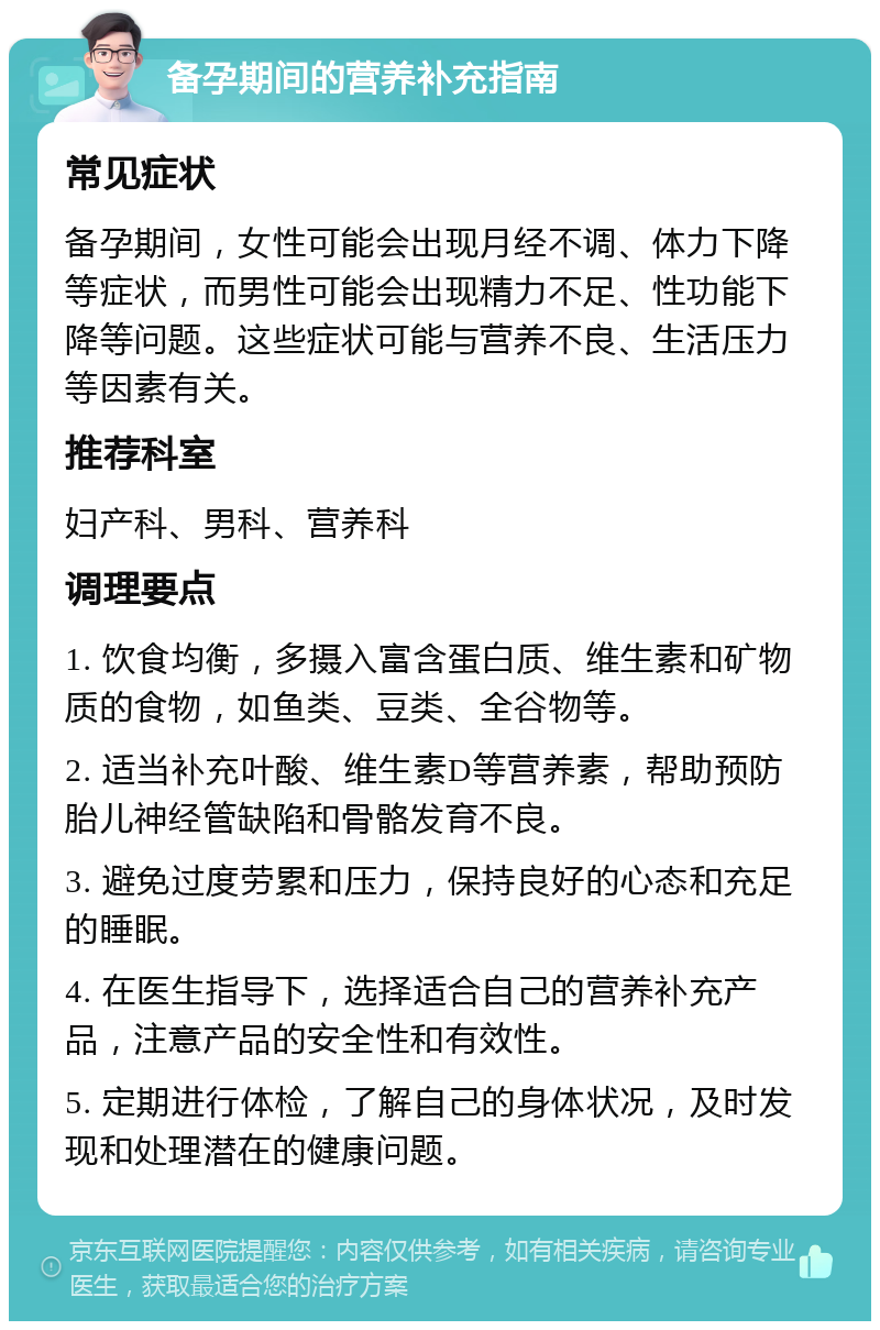 备孕期间的营养补充指南 常见症状 备孕期间，女性可能会出现月经不调、体力下降等症状，而男性可能会出现精力不足、性功能下降等问题。这些症状可能与营养不良、生活压力等因素有关。 推荐科室 妇产科、男科、营养科 调理要点 1. 饮食均衡，多摄入富含蛋白质、维生素和矿物质的食物，如鱼类、豆类、全谷物等。 2. 适当补充叶酸、维生素D等营养素，帮助预防胎儿神经管缺陷和骨骼发育不良。 3. 避免过度劳累和压力，保持良好的心态和充足的睡眠。 4. 在医生指导下，选择适合自己的营养补充产品，注意产品的安全性和有效性。 5. 定期进行体检，了解自己的身体状况，及时发现和处理潜在的健康问题。