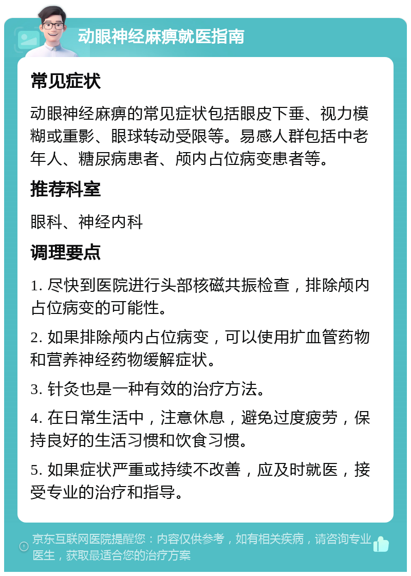 动眼神经麻痹就医指南 常见症状 动眼神经麻痹的常见症状包括眼皮下垂、视力模糊或重影、眼球转动受限等。易感人群包括中老年人、糖尿病患者、颅内占位病变患者等。 推荐科室 眼科、神经内科 调理要点 1. 尽快到医院进行头部核磁共振检查，排除颅内占位病变的可能性。 2. 如果排除颅内占位病变，可以使用扩血管药物和营养神经药物缓解症状。 3. 针灸也是一种有效的治疗方法。 4. 在日常生活中，注意休息，避免过度疲劳，保持良好的生活习惯和饮食习惯。 5. 如果症状严重或持续不改善，应及时就医，接受专业的治疗和指导。