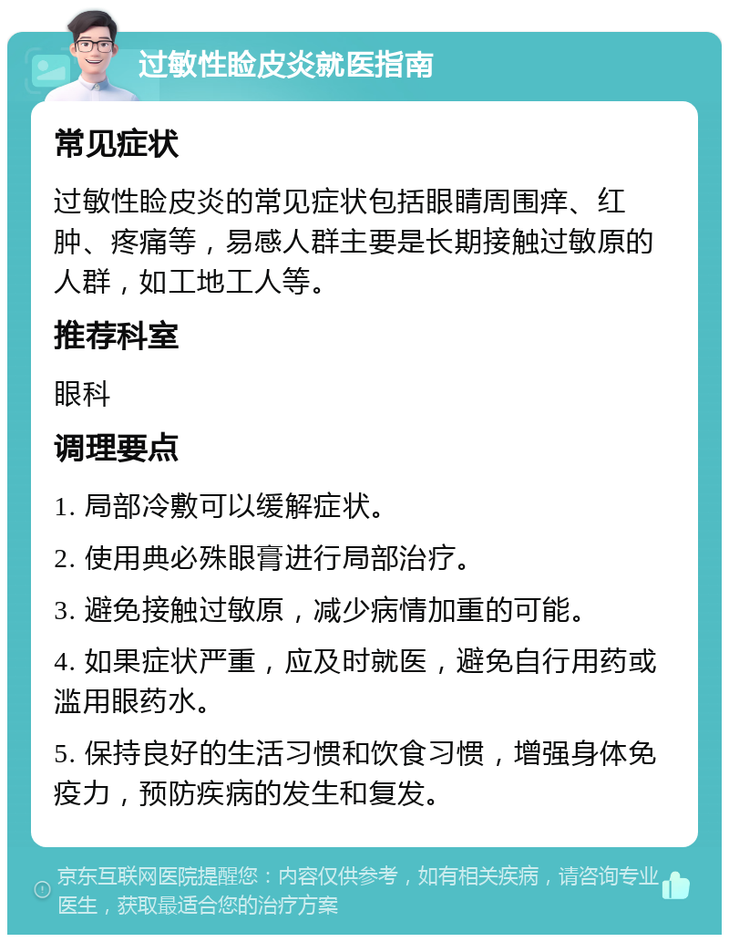 过敏性睑皮炎就医指南 常见症状 过敏性睑皮炎的常见症状包括眼睛周围痒、红肿、疼痛等，易感人群主要是长期接触过敏原的人群，如工地工人等。 推荐科室 眼科 调理要点 1. 局部冷敷可以缓解症状。 2. 使用典必殊眼膏进行局部治疗。 3. 避免接触过敏原，减少病情加重的可能。 4. 如果症状严重，应及时就医，避免自行用药或滥用眼药水。 5. 保持良好的生活习惯和饮食习惯，增强身体免疫力，预防疾病的发生和复发。